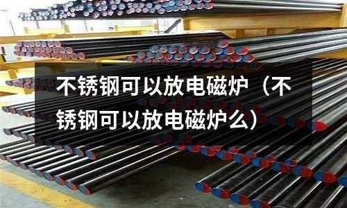 不銹鋼可以放電磁爐（不銹鋼可以放電磁爐么）