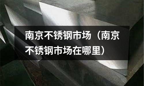 南京不銹鋼市場(chǎng)(南京不銹鋼市場(chǎng)在哪里)