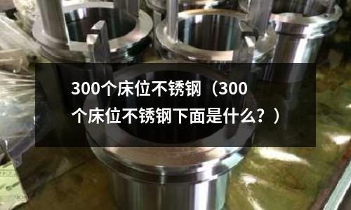 300個床位不銹鋼(300個床位不銹鋼下面是什么?)