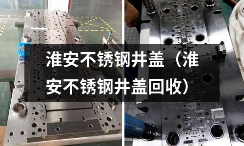 淮安不銹鋼井蓋(淮安不銹鋼井蓋回收)