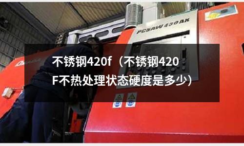 不銹鋼420f(不銹鋼420F不熱處理狀態(tài)硬度是多少)