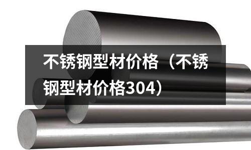 不銹鋼型材價(jià)格(不銹鋼型材價(jià)格304)