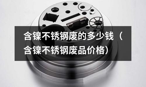 含鎳不銹鋼廢的多少錢(含鎳不銹鋼廢品價(jià)格)