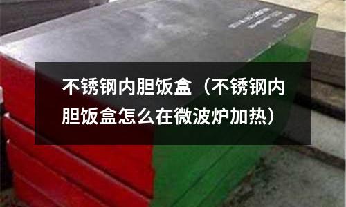 不銹鋼內(nèi)膽飯盒(不銹鋼內(nèi)膽飯盒怎么在微波爐加熱)