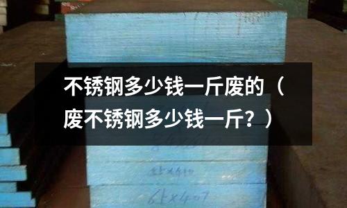 不銹鋼多少錢一斤廢的（廢不銹鋼多少錢一斤？）