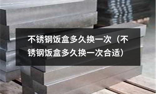 不銹鋼飯盒多久換一次（不銹鋼飯盒多久換一次合適）