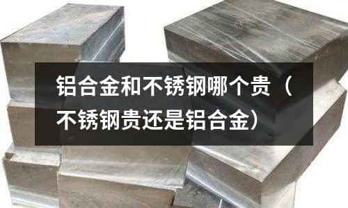 鋁合金和不銹鋼哪個貴（不銹鋼貴還是鋁合金）