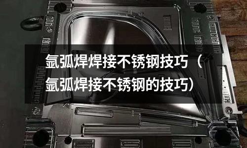 氬弧焊焊接不銹鋼技巧(氬弧焊接不銹鋼的技巧)