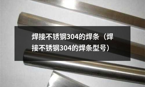 焊接不銹鋼304的焊條(焊接不銹鋼304的焊條型號)