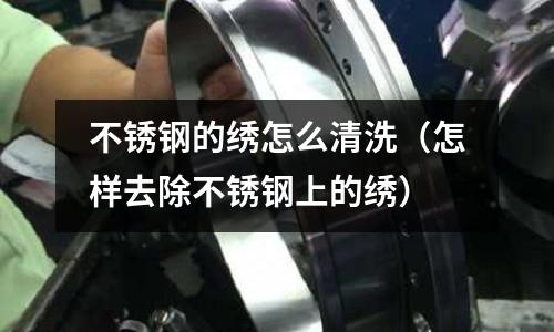 不銹鋼的繡怎么清洗(怎樣去除不銹鋼上的繡)