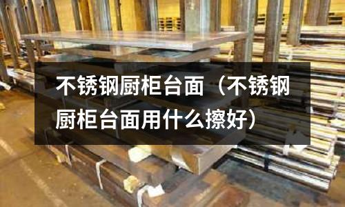 不銹鋼廚柜臺面(不銹鋼廚柜臺面用什么擦好)