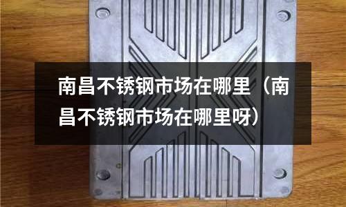 南昌不銹鋼市場在哪里（南昌不銹鋼市場在哪里呀）
