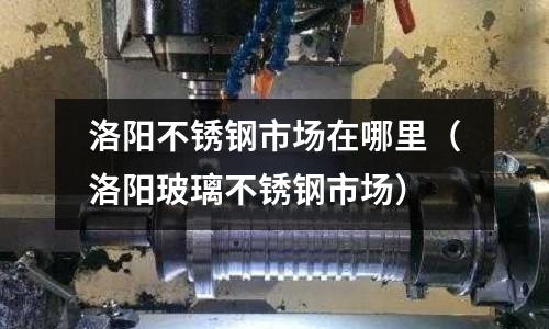 洛陽不銹鋼市場(chǎng)在哪里(洛陽玻璃不銹鋼市場(chǎng))