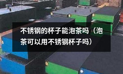 不銹鋼的杯子能泡茶嗎(泡茶可以用不銹鋼杯子嗎)