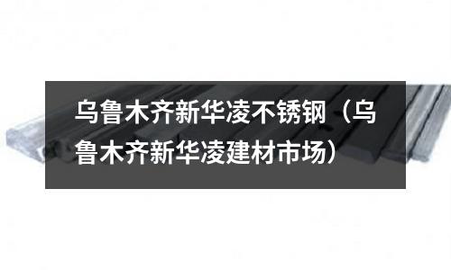 烏魯木齊新華凌不銹鋼(烏魯木齊新華凌建材市場)