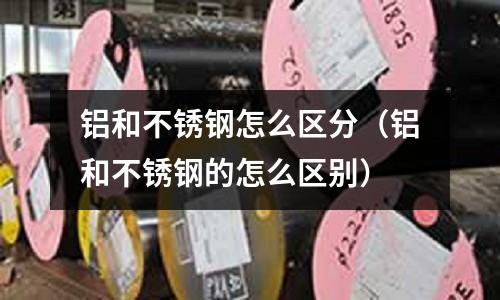 鋁和不銹鋼怎么區分（鋁和不銹鋼的怎么區別）