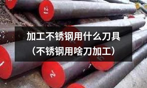 加工不銹鋼用什么刀具（不銹鋼用啥刀加工）