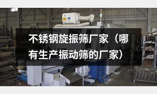 不銹鋼旋振篩廠家(哪有生產振動篩的廠家)