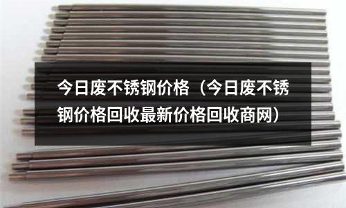 今日廢不銹鋼價(jià)格（今日廢不銹鋼價(jià)格回收最新價(jià)格回收商網(wǎng)）