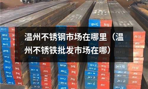 溫州不銹鋼市場在哪里(溫州不銹鐵批發(fā)市場在哪)