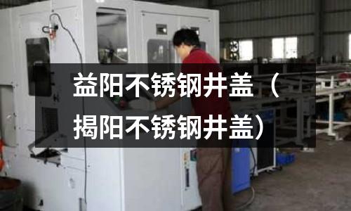 益陽不銹鋼井蓋（揭陽不銹鋼井蓋）