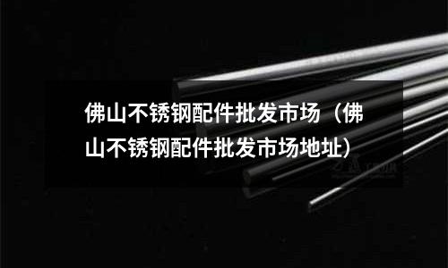 佛山不銹鋼配件批發市場(佛山不銹鋼配件批發市場地址)