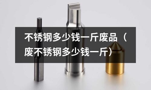 不銹鋼多少錢一斤廢品（廢不銹鋼多少錢一斤）