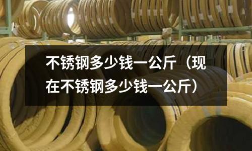 不銹鋼多少錢一公斤（現在不銹鋼多少錢一公斤）