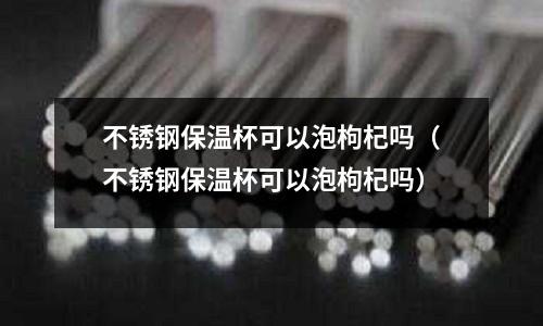 不銹鋼保溫杯可以泡枸杞嗎(不銹鋼保溫杯可以泡枸杞嗎)