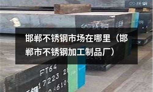 邯鄲不銹鋼市場在哪里(邯鄲市不銹鋼加工制品廠)