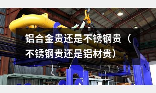 鋁合金貴還是不銹鋼貴(不銹鋼貴還是鋁材貴)