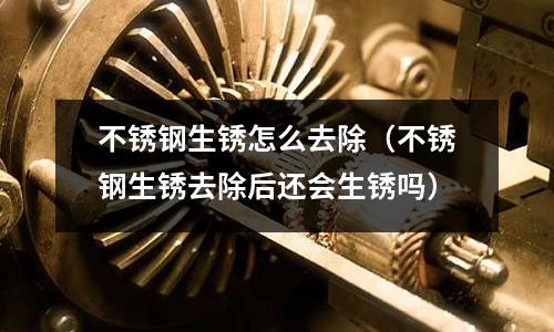 不銹鋼生銹怎么去除(不銹鋼生銹去除后還會生銹嗎)