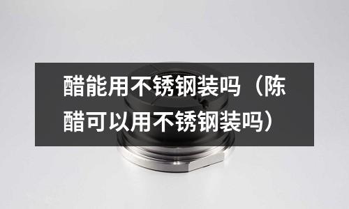 醋能用不銹鋼裝嗎（陳醋可以用不銹鋼裝嗎）