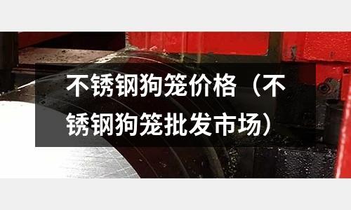 不銹鋼狗籠價格(不銹鋼狗籠批發(fā)市場)