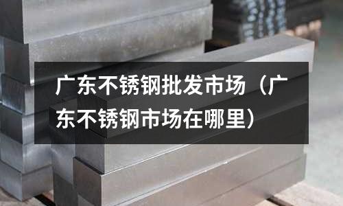 廣東不銹鋼批發市場（廣東不銹鋼市場在哪里）