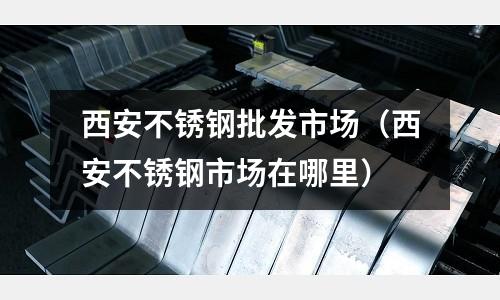 西安不銹鋼批發市場(西安不銹鋼市場在哪里)