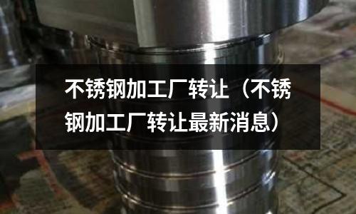 不銹鋼加工廠轉讓(不銹鋼加工廠轉讓最新消息)