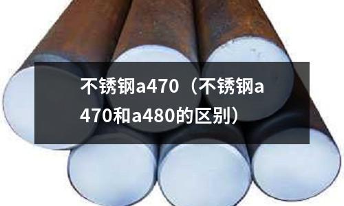 不銹鋼a470(不銹鋼a470和a480的區別)