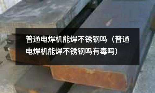 普通電焊機(jī)能焊不銹鋼嗎（普通電焊機(jī)能焊不銹鋼嗎有毒嗎）