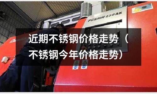近期不銹鋼價格走勢(不銹鋼今年價格走勢)