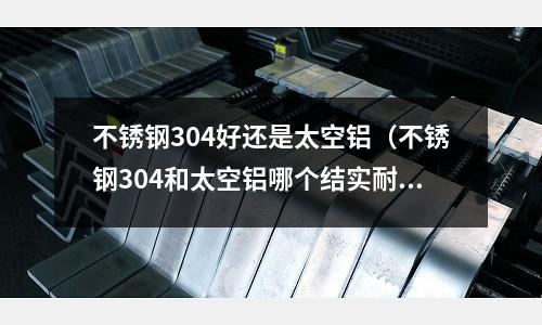 不銹鋼304好還是太空鋁（不銹鋼304和太空鋁哪個結實耐用）
