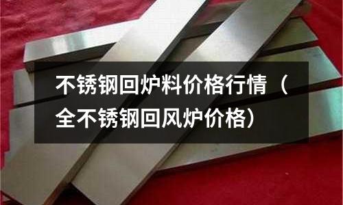 不銹鋼回爐料價格行情(全不銹鋼回風(fēng)爐價格)