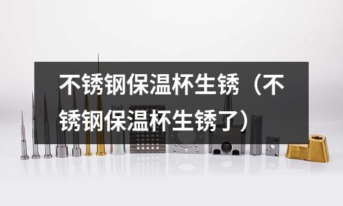 不銹鋼保溫杯生銹（不銹鋼保溫杯生銹了）