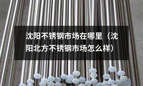 沈陽不銹鋼市場在哪里（沈陽北方不銹鋼市場怎么樣）