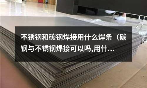不銹鋼和碳鋼焊接用什么焊條(碳鋼與不銹鋼焊接可以嗎,用什么焊條)