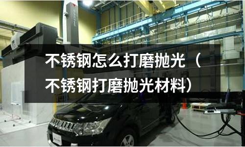 不銹鋼怎么打磨拋光(不銹鋼打磨拋光材料)