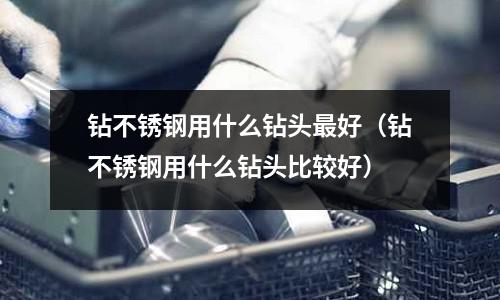 鉆不銹鋼用什么鉆頭最好(鉆不銹鋼用什么鉆頭比較好)