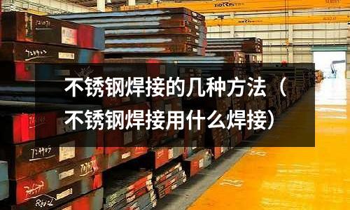 不銹鋼焊接的幾種方法(不銹鋼焊接用什么焊接)