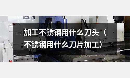 加工不銹鋼用什么刀頭(不銹鋼用什么刀片加工)