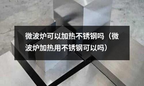 微波爐可以加熱不銹鋼嗎(微波爐加熱用不銹鋼可以嗎)